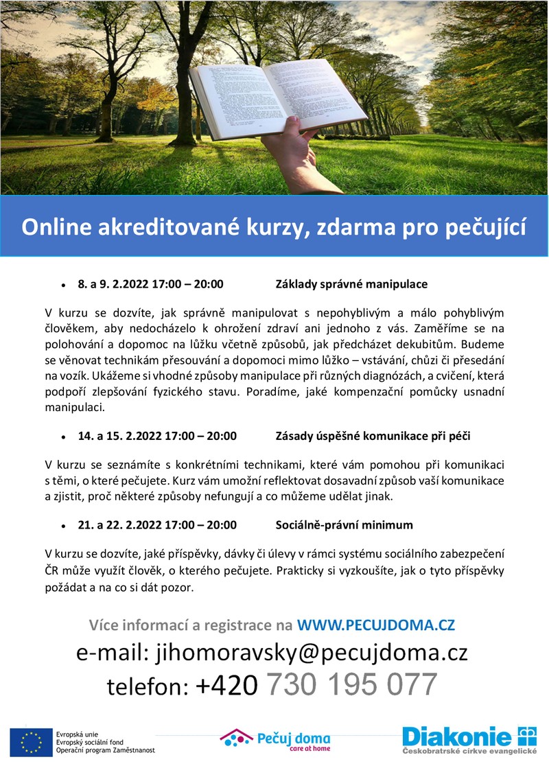 Online akreditované kurzy, zdarma pro pečující
8. a 9. 2.2022 17:00 – 20:00 Základy správné manipulace
V kurzu se dozvíte, jak správně manipulovat s nepohyblivým a málo pohyblivým
člověkem, aby nedocházelo k ohrožení zdraví ani jednoho z vás. Zaměříme se na
polohování a dopomoc na lůžku včetně způsobů, jak předcházet dekubitům. Budeme
se věnovat technikám přesouvání a dopomoci mimo lůžko – vstávání, chůzi či přesedání
na vozík. Ukážeme si vhodné způsoby manipulace při různých diagnózách, a cvičení, která
podpoří zlepšování fyzického stavu. Poradíme, jaké kompenzační pomůcky usnadní
manipulaci.
14. a 15. 2.2022 17:00 – 20:00 Zásady úspěšné komunikace při péči
V kurzu se seznámíte s konkrétními technikami, které vám pomohou při komunikaci
s těmi, o které pečujete. Kurz vám umožní reflektovat dosavadní způsob vaší komunikace
a zjistit, proč některé způsoby nefungují a co můžeme udělat jinak.
21. a 22. 2.2022 17:00 – 20:00 Sociálně-právní minimum
V kurzu se dozvíte, jaké příspěvky, dávky či úlevy v rámci systému sociálního zabezpečení
ČR může využít člověk, o kterého pečujete. Prakticky si vyzkoušíte, jak o tyto příspěvky
požádat a na co si dát pozor.
Více informací a registrace na WWW.PECUJDOMA.CZ
e-mail: jihomoravsky@pecujdoma.cz
telefon: +420 730 195 077